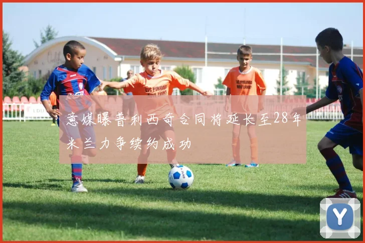 意媒曝普利西奇合同将延长至28年米兰力争续约成功