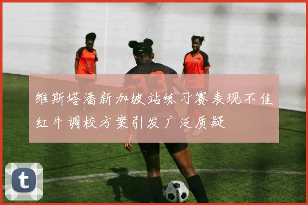 维斯塔潘新加坡站练习赛表现不佳红牛调校方案引发广泛质疑