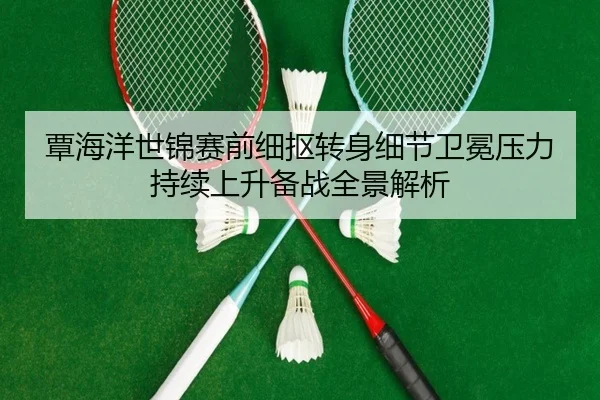 覃海洋世锦赛前细抠转身细节卫冕压力持续上升备战全景解析